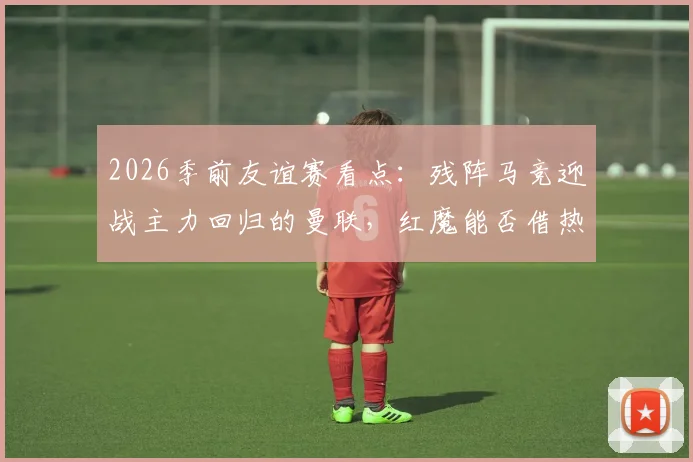 2026季前友谊赛看点：残阵马竞迎战主力回归的曼联，红魔能否借热身赛磨砺新阵？