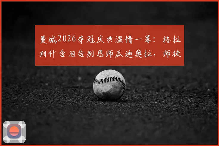 曼城2026夺冠庆典温情一幕:格拉利什含泪告别恩师瓜迪奥拉,师徒情深未来何去何从