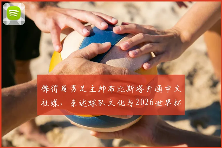 佛得角男足主帅布比斯塔开通中文社媒，亲述球队文化与2026世界杯愿景，期待与中国球迷深度交流