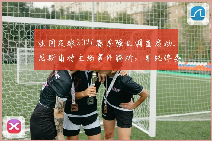 法国足球2026赛季骚乱调查启动：尼斯南特主场事件解析，看纪律委员会如何裁决处罚