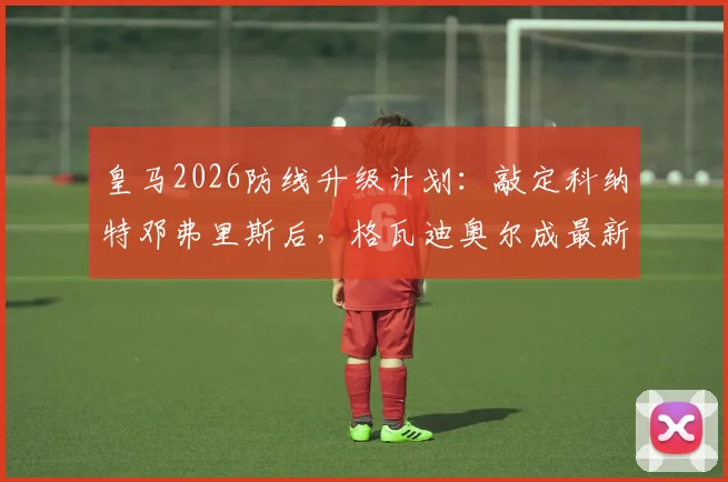 皇马2026防线升级计划：敲定科纳特邓弗里斯后，格瓦迪奥尔成最新目标，后防重组全解析