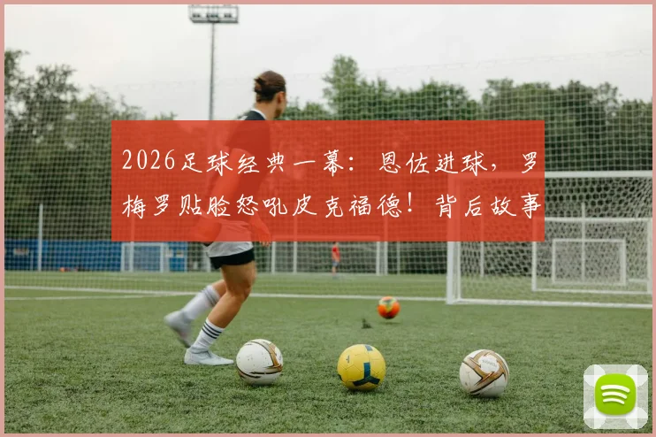 2026足球经典一幕：恩佐进球，罗梅罗贴脸怒吼皮克福德！背后故事与全场回放视频解析