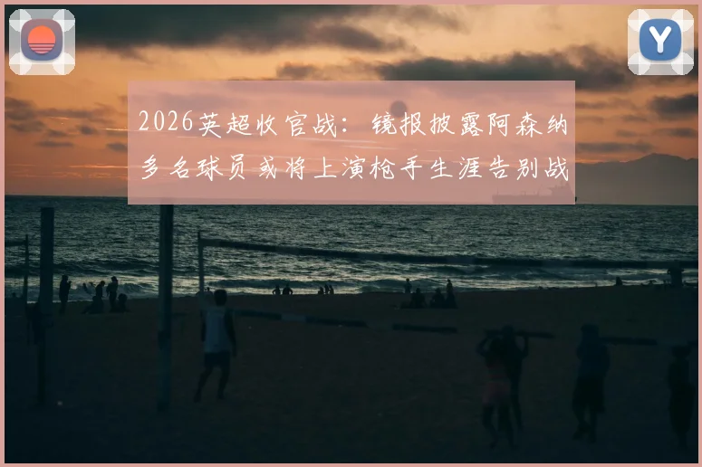 2026英超收官战：镜报披露阿森纳多名球员或将上演枪手生涯告别战，离队名单预测分析