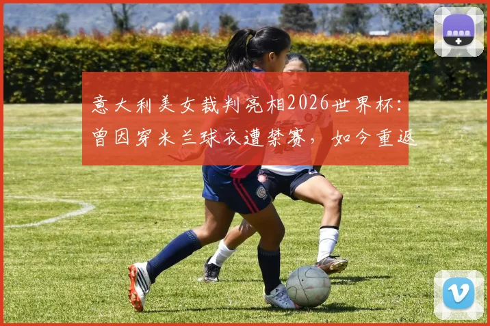 意大利美女裁判亮相2026世界杯：曾因穿米兰球衣遭禁赛，如今重返顶级赛场