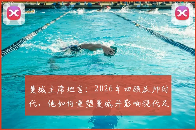 曼城主席坦言：2026年回顾瓜帅时代，他如何重塑曼城并影响现代足球战术格局