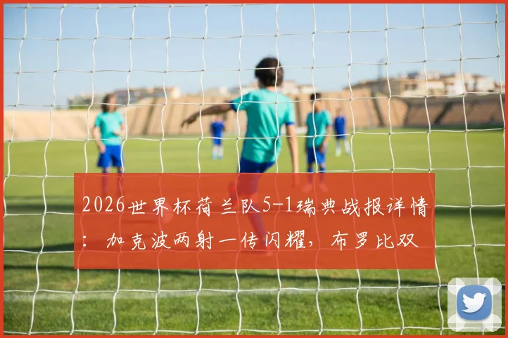 2026世界杯荷兰队5-1瑞典战报详情:加克波两射一传闪耀,布罗比双响建功,附全场进球集锦回顾