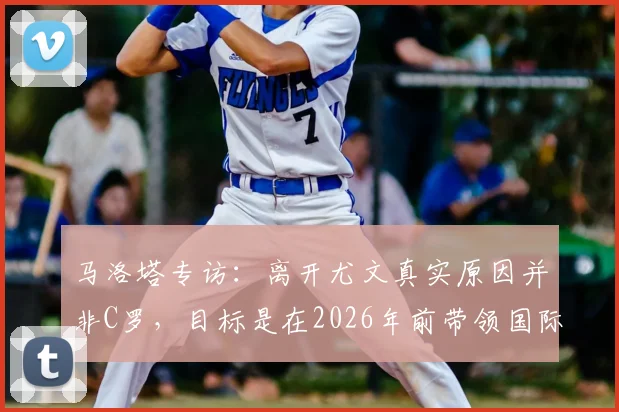 马洛塔专访：离开尤文真实原因并非C罗，目标是在2026年前带领国际米兰赢得欧冠冠军