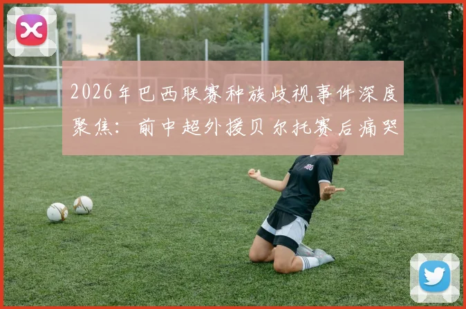 2026年巴西联赛种族歧视事件深度聚焦：前中超外援贝尔托赛后痛哭，中超外援海外生存困境引关注