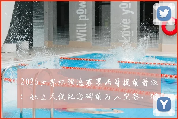 2026世界杯预选赛墨西哥提前晋级：独立天使纪念碑前万人空巷，球迷狂欢攻略全知道