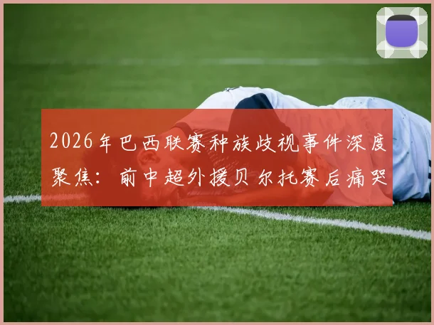 2026年巴西联赛种族歧视事件深度聚焦:前中超外援贝尔托赛后痛哭,中超外援海外生存困境引关注