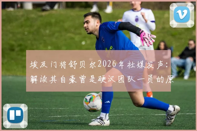 埃及门将舒贝尔2026年社媒发声：解读其自豪曾是硬汉团队一员的原因与职业感言