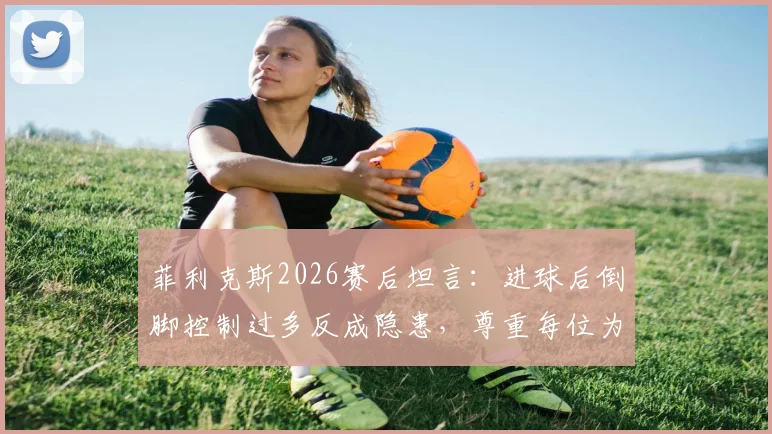 菲利克斯2026赛后坦言:进球后倒脚控制过多反成隐患,尊重每位为国家荣誉拼搏的对手