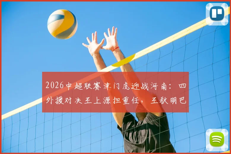 2026中超联赛津门虎迎战河南:四外援对决王上源担重任,王秋明巴顿坐镇替补席深度解析