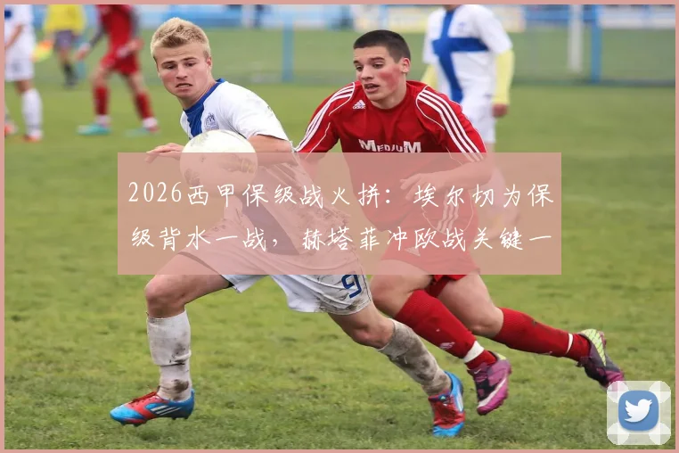 2026西甲保级战火拼:埃尔切为保级背水一战,赫塔菲冲欧战关键一步,附双方对战记录分析